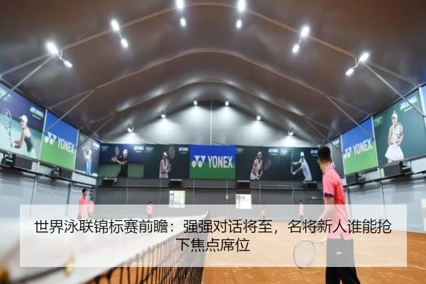 世界泳联锦标赛前瞻：强强对话将至，名将新人谁能抢下焦点席位 | FEIFAN